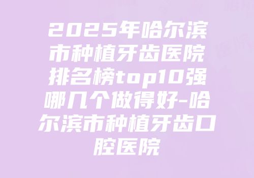 2025年哈尔滨市种植牙齿医院排名榜top10强哪几个做得好-哈尔滨市种植牙齿口腔医院