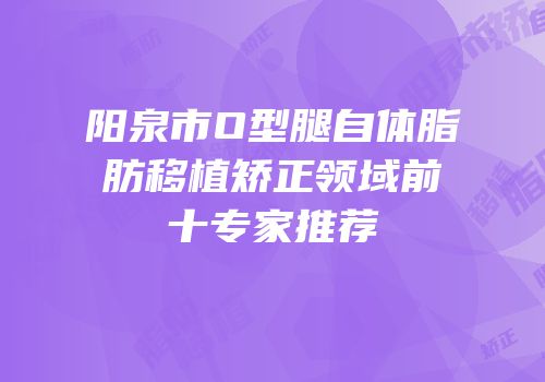 阳泉市O型腿自体脂肪移植矫正领域前十专家推荐