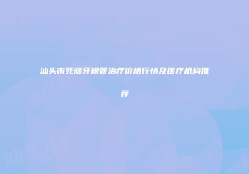 汕头市死髓牙根管治疗价格行情及医疗机构推荐