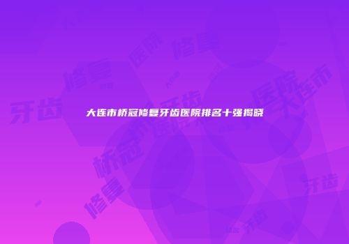 大连市桥冠修复牙齿医院排名十强揭晓