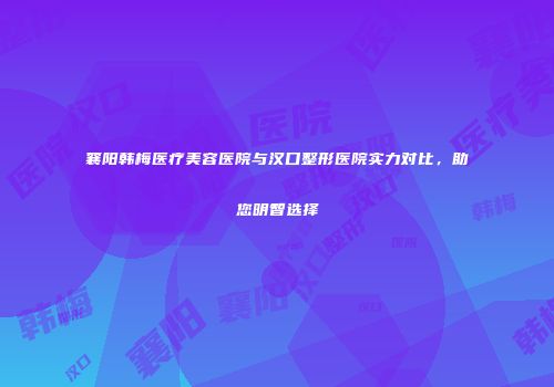 襄阳韩梅医疗美容医院与汉口整形医院实力对比，助您明智选择