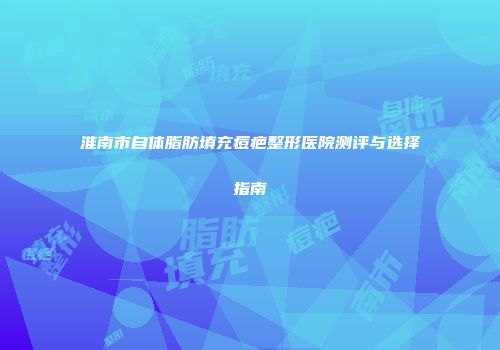 淮南市自体脂肪填充痘疤整形医院测评与选择指南