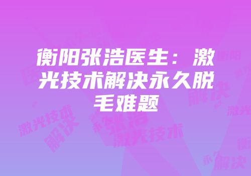 衡阳张浩医生：激光技术解决永久脱毛难题