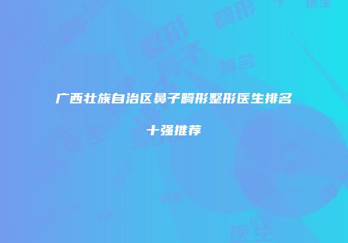 广西壮族自治区鼻子畸形整形医生排名十强推荐