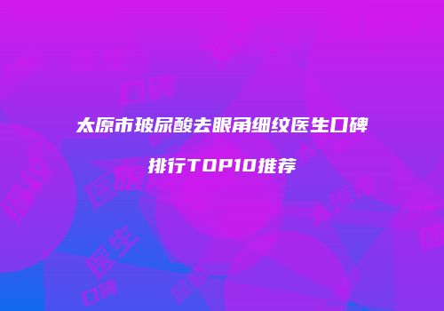太原市玻尿酸去眼角细纹医生口碑排行TOP10推荐