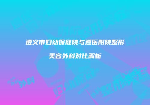 遵义市妇幼保健院与遵医附院整形美容外科对比解析