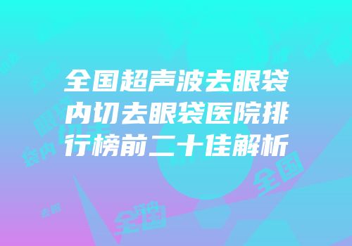 全国超声波去眼袋内切去眼袋医院排行榜前二十佳解析