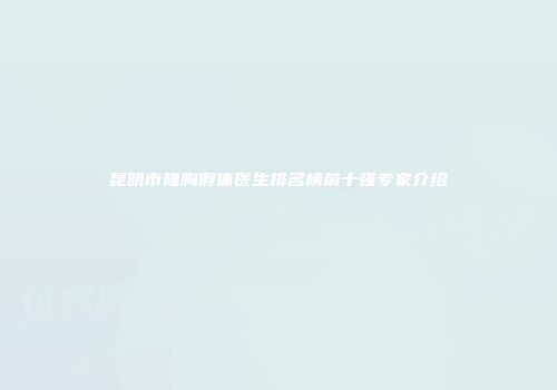 昆明市隆胸假体医生排名榜前十强专家介绍