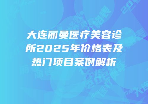 大连丽曼医疗美容诊所2025年价格表及热门项目案例解析