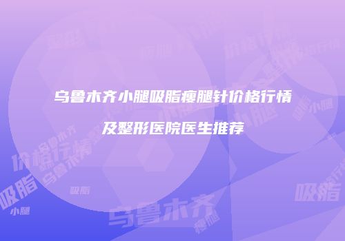 乌鲁木齐小腿吸脂瘦腿针价格行情及整形医院医生推荐