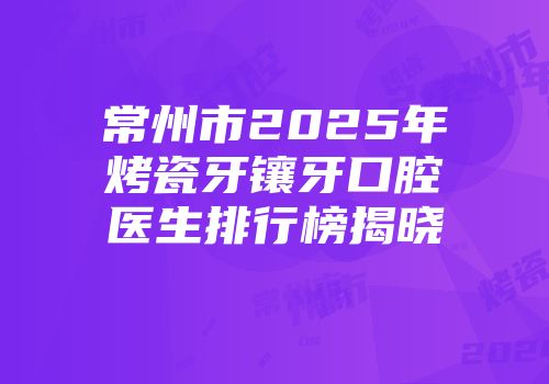常州市2025年烤瓷牙镶牙口腔医生排行榜揭晓
