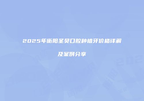 2025年衡阳圣贝口腔种植牙价格详解及案例分享