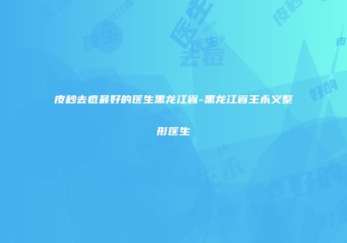 皮秒去痘最好的医生黑龙江省-黑龙江省王永义整形医生