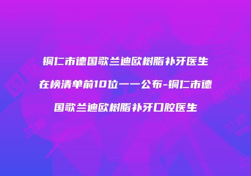 铜仁市德国歌兰迪欧树脂补牙医生在榜清单前10位一一公布-铜仁市德国歌兰迪欧树脂补牙口腔医生