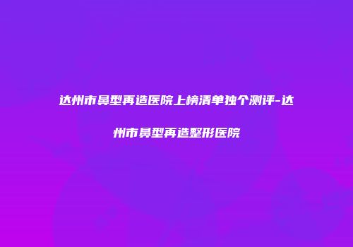 达州市鼻型再造医院上榜清单独个测评-达州市鼻型再造整形医院
