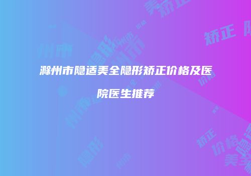 滁州市隐适美全隐形矫正价格及医院医生推荐