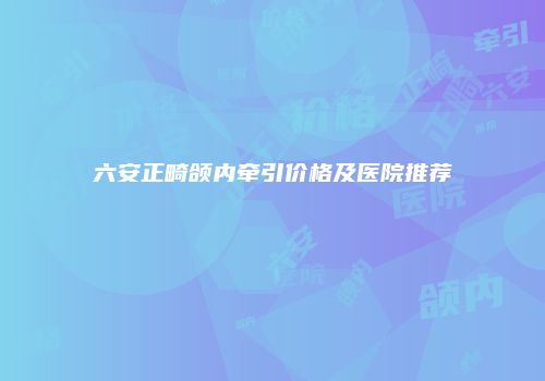 六安正畸颌内牵引价格及医院推荐