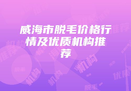 威海市脱毛价格行情及优质机构推荐