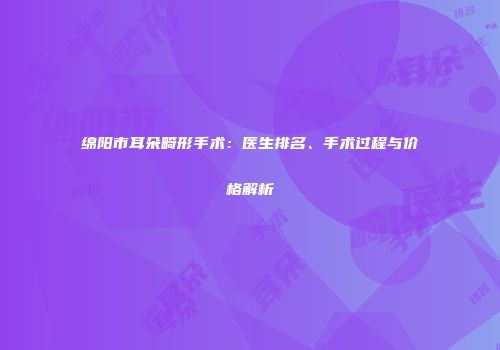 绵阳市耳朵畸形手术：医生排名、手术过程与价格解析