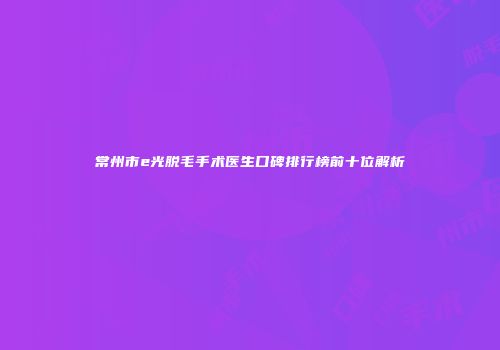 常州市e光脱毛手术医生口碑排行榜前十位解析