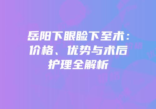 岳阳下眼睑下至术：价格、优势与术后护理全解析