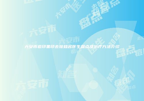 六安市痘印黑印去除知名医生盘点及治疗方法介绍