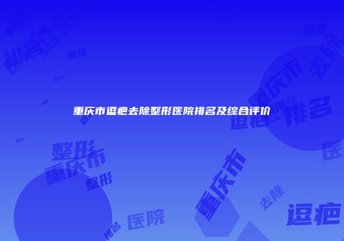 重庆市逗疤去除整形医院排名及综合评价