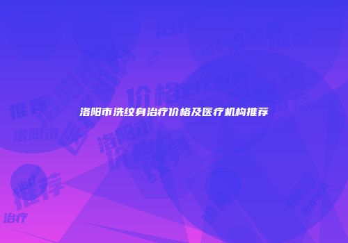 洛阳市洗纹身治疗价格及医疗机构推荐