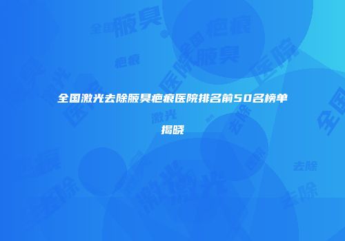 全国激光去除腋臭疤痕医院排名前50名榜单揭晓