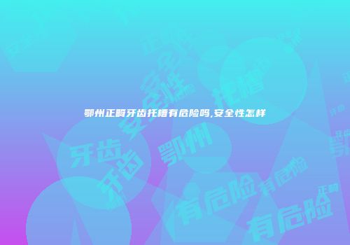 鄂州正畸牙齿托槽有危险吗,安全性怎样