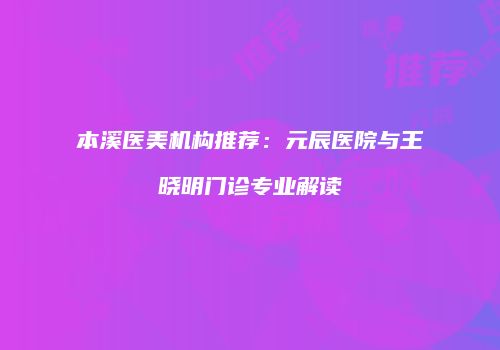 本溪医美机构推荐：元辰医院与王晓明门诊专业解读