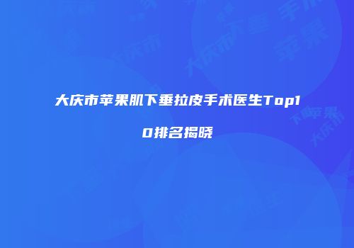 大庆市苹果肌下垂拉皮手术医生Top10排名揭晓