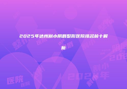 2025年达州割小阴唇整形医院排名前十解析