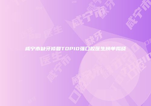 咸宁市缺牙修复TOP10强口腔医生榜单揭晓
