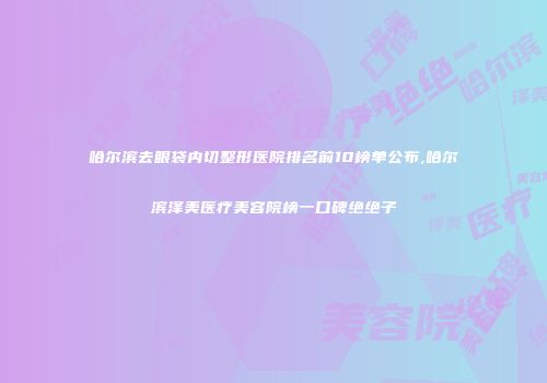 哈尔滨去眼袋内切整形医院排名前10榜单公布,哈尔滨泽美医疗美容院榜一口碑绝绝子