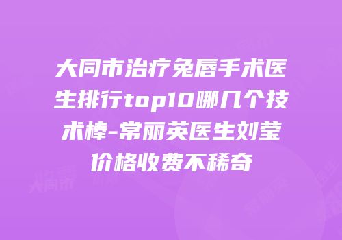 大同市治疗兔唇手术医生排行top10哪几个技术棒-常丽英医生刘莹价格收费不稀奇