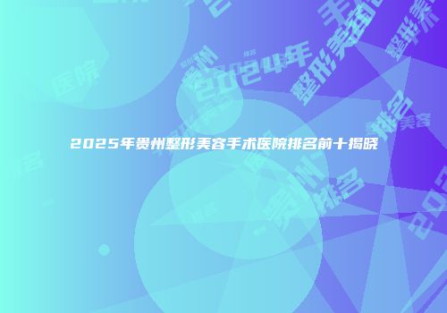 2025年贵州整形美容手术医院排名前十揭晓