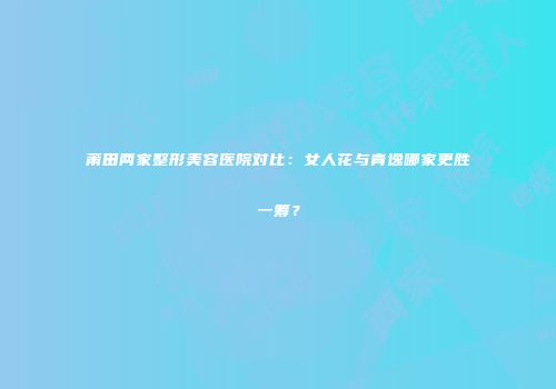 莆田两家整形美容医院对比：女人花与青逸哪家更胜一筹？