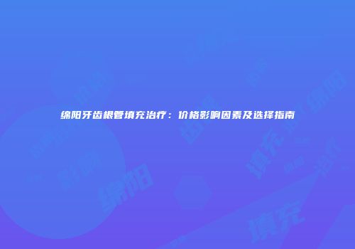 绵阳牙齿根管填充治疗：价格影响因素及选择指南