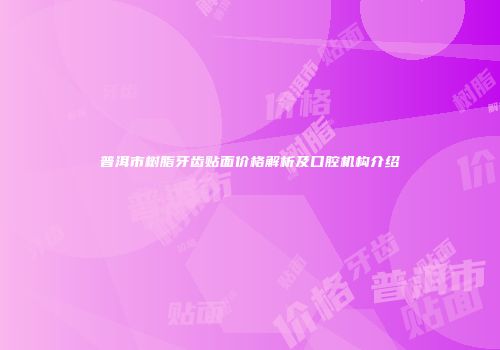 普洱市树脂牙齿贴面价格解析及口腔机构介绍
