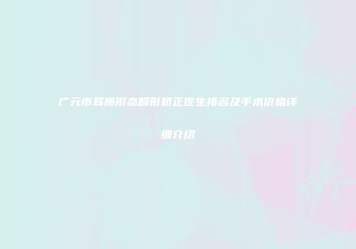 广元市耳廓形态畸形矫正医生排名及手术价格详细介绍