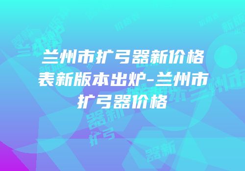 兰州市扩弓器新价格表新版本出炉-兰州市扩弓器价格