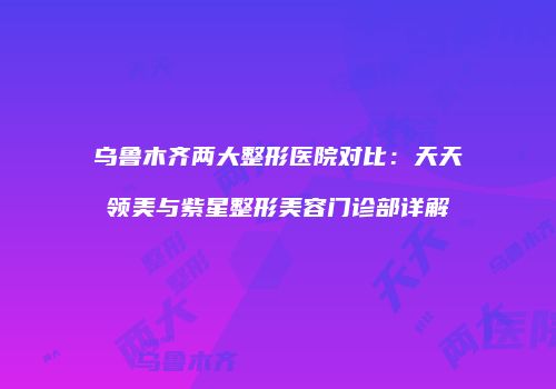 乌鲁木齐两大整形医院对比：天天领美与紫星整形美容门诊部详解