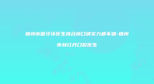 锦州市嚼牙坏医生排名榜口碑实力都不错-锦州市赫红丹口腔医生