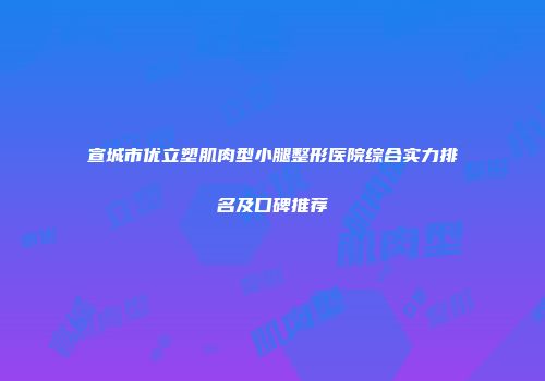 宣城市优立塑肌肉型小腿整形医院综合实力排名及口碑推荐