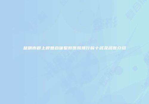 昆明市颧上颌复合体整形医院排行前十名及名医介绍