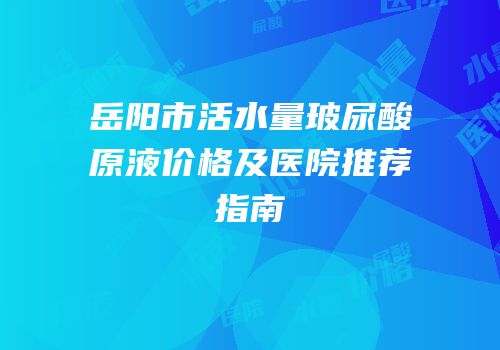 岳阳市活水量玻尿酸原液价格及医院推荐指南
