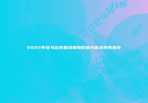 2025年驻马店市复合隆胸价格分析及医院推荐