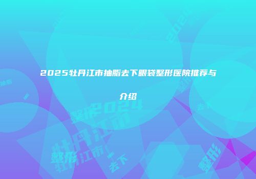 2025牡丹江市抽脂去下眼袋整形医院推荐与介绍
