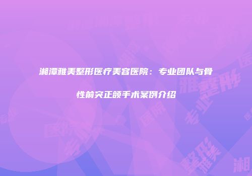 湘潭雅美整形医疗美容医院：专业团队与骨性前突正颌手术案例介绍